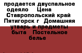 продается двуспальное одеяло  › Цена ­ 1 000 - Ставропольский край, Пятигорск г. Домашняя утварь и предметы быта » Постельное белье   